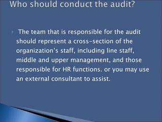 The team that is responsible for the audit should represent a cross-section of the organization’s staff, including line staff, middle and upper management, and those responsible for HR functions. or you may use an external consultant to assist.  