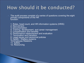 The audit process consists of a series of questions covering the eight primary components of the HR  function:  1. Roles, head count, and HR information systems (HRIS)  2. Recruitment  3. Documentation  4. Training, development, and career management  5. Compensation and benefits  6. Performance measurement and evaluation  7. Termination and transition  8. Legal issues and personnel policies  9. Health / Welfare systems  10.Employee Relations  11. Safety  12. Resourcing  