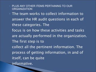 PLUS ANY OTHER ITEMS PERTAINING TO OUR ORGANIZATION The team works to collect information to answer the HR audit questions in each of these categories. The  focus is on how these activities and tasks are actually performed in the organization. The first step is to  collect all the pertinent information. The process of getting information, in and of itself, can be quite  informative.  