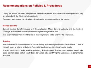 Recommendations on Policies & Procedures During the audit it has been analyzed that most of the policies and Procedures are in place and they are aligned with the “Best market practices”.  Company has to revise the following policies in order to be competitive in the market. Medical Benefits  Current Medical Benefit includes only Hospitalization, Major Care & Maternity and the limits of coverage is on low side. In many cases employees limit get exhausted. It is recommended that  should revise its medical plan and add a OPD for the employees.  Training  The Primary focus of management is on the training and learning of business departments.. There is no such policy or criteria for training. Nominations only comes from departmental heads.  It is recommended to make a policy on training & development. Training need analysis should take place on merit basis on half yearly basis as well as after identifying the weaknesses in performance appraisal.  