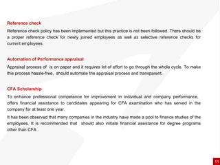 Reference check Reference check policy has been implemented but this practice is not been followed. There should be a proper reference check for newly joined employees as well as selective reference checks for current employees. Automation of Performance appraisal Appraisal process of  is on paper and it requires lot of effort to go through the whole cycle. To make this process hassle-free,  should automate the appraisal process and transparent. CFA Scholarship To enhance professional competence for improvement in individual and company performance,  offers financial assistance to candidates appearing for CFA examination who has served in the company for at least one year.  It has been observed that many companies in the industry have made a pool to finance studies of the employees. It is recommended that  should also initiate financial assistance for degree programs other than CFA . 