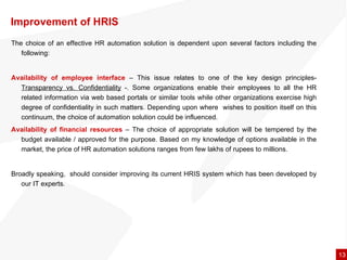 Improvement of HRIS  The choice of an effective HR automation solution is dependent upon several factors including the following: Availability of employee interface  – This issue relates to one of the key design principles-  Transparency vs. Confidentiality  -. Some organizations enable their employees to all the HR related information via web based portals or similar tools while other organizations exercise high degree of confidentiality in such matters. Depending upon where  wishes to position itself on this continuum, the choice of automation solution could be influenced.  Availability of financial resources  – The choice of appropriate solution will be tempered by the budget available / approved for the purpose. Based on my knowledge of options available in the market, the price of HR automation solutions ranges from few lakhs of rupees to millions.  Broadly speaking,  should consider improving its current HRIS system which has been developed by our IT experts.  