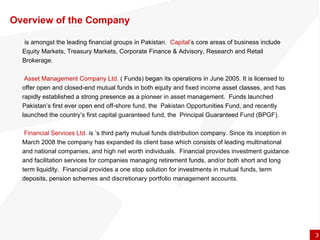 Overview of the Company is amongst the leading financial groups in Pakistan.  Capital’ s core areas of business include  Equity Markets, Treasury Markets, Corporate Finance & Advisory, Research and Retail Brokerage.   Asset Management Company Ltd.   ( Funds) began its operations in June 2005. It is licensed to offer open and closed-end mutual funds in both equity and fixed income asset classes, and has rapidly established a strong presence as a pioneer in asset management.  Funds launched Pakistan’s first ever open end off-shore fund, the  Pakistan Opportunities Fund, and recently launched the country’s first capital guaranteed fund, the  Principal Guaranteed Fund (BPGF).   Financial Services Ltd.  is ’s third party mutual funds distribution company. Since its inception in March 2008 the company has expanded its client base which consists of leading multinational and national companies, and high net worth individuals.  Financial provides investment guidance and facilitation services for companies managing retirement funds, and/or both short and long term liquidity.  Financial provides a one stop solution for investments in mutual funds, term deposits, pension schemes and discretionary portfolio management accounts.  