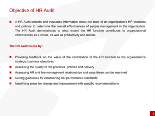 A  HR Audit collects  and evaluates information about the state of an organization's HR practices and policies to determine the overall effectiveness of people management in the organization. The HR Audit demonstrates to what extent the HR function contributes to organizational effectiveness as a whole, as well as productivity and morale.  The HR Audit helps by: Providing feedback on the value of the contribution of the HR function to the organization's strategic business objectives  Assessing the quality of HR practices, policies and delivery  Assessing HR and line management relationships and ways these can be improved  Setting guidelines for establishing HR performance standards Identifying areas for change and improvement with specific recommendations  Objective of HR Audit  