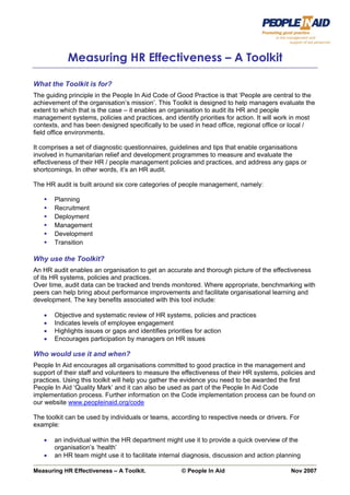 Page 1




            Measuring HR Effectiveness – A Toolkit

What the Toolkit is for?
The guiding principle in the People In Aid Code of Good Practice is that ‘People are central to the
achievement of the organisation’s mission’. This Toolkit is designed to help managers evaluate the
extent to which that is the case – it enables an organisation to audit its HR and people
management systems, policies and practices, and identify priorities for action. It will work in most
contexts, and has been designed specifically to be used in head office, regional office or local /
field office environments.

It comprises a set of diagnostic questionnaires, guidelines and tips that enable organisations
involved in humanitarian relief and development programmes to measure and evaluate the
effectiveness of their HR / people management policies and practices, and address any gaps or
shortcomings. In other words, it’s an HR audit.

The HR audit is built around six core categories of people management, namely:

       Planning
       Recruitment
       Deployment
       Management
       Development
       Transition

Why use the Toolkit?
An HR audit enables an organisation to get an accurate and thorough picture of the effectiveness
of its HR systems, policies and practices.
Over time, audit data can be tracked and trends monitored. Where appropriate, benchmarking with
peers can help bring about performance improvements and facilitate organisational learning and
development. The key benefits associated with this tool include:

   •   Objective and systematic review of HR systems, policies and practices
   •   Indicates levels of employee engagement
   •   Highlights issues or gaps and identifies priorities for action
   •   Encourages participation by managers on HR issues

Who would use it and when?
People In Aid encourages all organisations committed to good practice in the management and
support of their staff and volunteers to measure the effectiveness of their HR systems, policies and
practices. Using this toolkit will help you gather the evidence you need to be awarded the first
People In Aid ‘Quality Mark’ and it can also be used as part of the People In Aid Code
implementation process. Further information on the Code implementation process can be found on
our website www.peopleinaid.org/code

The toolkit can be used by individuals or teams, according to respective needs or drivers. For
example:

   •   an individual within the HR department might use it to provide a quick overview of the
       organisation’s ‘health’
   •   an HR team might use it to facilitate internal diagnosis, discussion and action planning

Measuring HR Effectiveness – A Toolkit.             © People In Aid                        Nov 2007
 