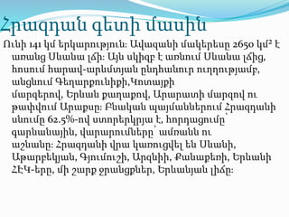 Հրազդան գետի մասին
Ունի 141 կմ երկարություն։ Ավազանի մակերեսը 2650 կմ² է
առանց Սևանա լճի։ Այն սկիզբ է առնում Սևանա լճից,
հոսում հարավ-արևմտյան ընդհանուր ուղղությամբ,
անցնում Գեղարքունիքի,Կոտայքի
մարզերով, Երևան քաղաքով, Արարատի մարզով ու
թափվում Արաքսը։ Բնական պայմաններում Հրազդանի
սնումը 62.5%-ով ստորերկրյա է, հորդացումը՝
գարնանային, վարարումները՝ ամռանն ու
աշնանը։ Հրազդանի վրա կառուցվել են Սևանի,
Աթարբեկյան, Գյումուշի, Արզնիի, Քանաքեռի, Երևանի
ՀԷԿ-երը, մի շարք ջրանցքներ, Երևանյան լիճը։
 