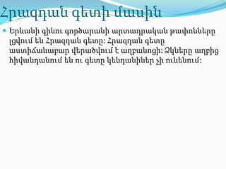 Հրազդան գետի մասին
 Երևանի գինու գործարանի արտադրական թափոնները
լցվում են Հրազդան գետը: Հրազդան գետը
աստիճանաբար վերածվում է աղբանոցի: Ձկները աղբից
հիվանդանում են ու գետը կենդանիներ չի ունենում:
 