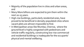 • Majority of the population live in cities and urban areas,
and
• Many More billions are expected to join them within the
next 20-25 years.
• High-rise buildings, particularly residential ones, have
proved to be beneficial in densely-populated cities where
vacant plots are almost impossible to find.
• In Metropolitan areas like Mumbai, Chennai, where the
ground level is highly congested with pedestrians and
vehicle traffic regularly, constructing low-rise commercial
and residential buildings is inadequate for the occupants’
physical and mental wellbeing.
 