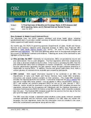 CBIZ Health Reform Bulletin
June 19, 2015 – HRB 110 Page 1
Subject: 1) Final Summary of Benefits and Coverage Rules; 2) IRS releases draft
2015 reporting forms; and 3) Revised External Review Process
Date: June 19, 2015
FINAL SUMMARY OF BENEFITS AND COVERAGE RULES
The Affordable Care Act (ACA) requires individual and group health plans, including
grandfathered plans, to provide a written summary of benefits and coverage (SBC) explaining
certain aspects of health benefit coverage.
Six months ago, the ACA’s tri-governing agencies (Departments of Labor, Health and Human
Services and Treasury) released some proposed changes to SBCs (see Proposed SBC
Changes in CBIZ Health Reform Bulletin 105, 1/8/15). On June 15, 2015, the agencies
published final regulations. The final rules generally adopt most of the proposed changes and
focus more on distribution methods and timelines. Following are some of the clarifications and
highlights of the final rules.
 Who provides the SBC? Generally, for insured plans, SBCs are provided by insurer and
plan administrator; this is a joint obligation. The final regulations affirm that compliance by
one entity is deemed compliance by the other. If the insurer is providing the SBC, then the
plan administrator does have an obligation to monitor compliance. For self-funded plans,
the plan administrator (generally, the plan sponsor unless the plan indicates otherwise) is
responsible for issuing SBCs. In addition, insurers and group health plans must make a
uniform glossary of insurance terms available upon request by participants.
 SBC content. With regard information required to be contained in an SBC, the
Departments of Labor and Health and Human Services have model SBC templates,
instructions and related material available on their websites. The model SBC template
includes the required elements and content. It should be noted that the DOL’s website has
two sets of model SBC forms posted – one set applies to SBCs issued before January 1,
2017, and another set contains proposed SBCs for use on or after January 1, 2017.
However, caution should be exercised in using the proposed SBC templates because the
regulations indicate that the tri-agencies will collaborate with the National Association of
Insurance Commissioners (NAIC) to finalize a new SBC template, which should be available
later this year. The finalized SBC template would then be used on the first day of the first
plan year that begins on or after January 1, 2017.
The SBC must also include a statement about whether a plan meets minimum essential
coverage standards and the minimum value standard. If an SBC does not contain this
language, the final regulations clarify that this information must be included in the cover
letter that is distributed to participants along with the SBC.
 
