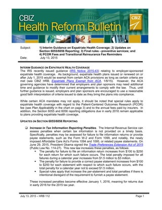 CBIZ HEALTH REFORM BULLETIN
July 13, 2015 – HRB 112 Page 1
Subject: 1) Interim Guidance on Expatriate Health Coverage; 2) Updates on
Section 6055/6056 Reporting; 3) Final rules - preventive services; and
4) PCOR Fees and Transitional Reinsurance Fee Reminders
Date: July 13, 2015
INTERIM GUIDANCE ON EXPATRIATE HEALTH COVERAGE
The IRS recently issued guidance (IRS Notice 2015-43) relating to employer-sponsored
expatriate health coverage. As background, expatriate health plans issued or renewed on or
after July 1, 2015 would be exempt from certain ACA provisions as long as certain criteria are
met (see CBIZ HRB, Expatriate Plans Exempt from ACA, 1/8/15). However, the ACA
governing agencies have determined that employers and plan sponsors may need additional
time and guidance to modify their current arrangements to comply with the law. Thus, until
further guidance is issued, employers and plan sponsors are encouraged to use a reasonable
good faith interpretation of criteria issued to date as they bring the plans into compliance.
While certain ACA mandates may not apply, it should be noted that special rules apply to
expatriate health coverage with regard to the Patient-Centered Outcomes Research (PCOR)
fee (see Plan Applicability in the chart on page 3) and to the annual fees paid by insurers. In
addition, the Section 6055 and 6056 reporting obligations due in early 2016 remain applicable
to plans providing expatriate health coverage.
UPDATES ON SECTION 6055/6056 REPORTING
 Increase in Tax Information Reporting Penalties. The Internal Revenue Service can
assess penalties when certain tax information is not provided on a timely basis.
Specifically, penalties may be assessed for failure to file information returns or provide
payee statements, such as the Form W-2 and Form 1099, and notably, the newly
imposed Affordable Care Act’s Forms 1094 and 1095, or related payee statements. On
June 29, 2015, President Obama signed the Trade Preferences Extension Act of 2015
(Public Law No. 114-27). This new law increases these penalties, as follows:
 The penalty for failure to file an information return increases from $100 to $250
for each return for which such failure occurs. The total penalty imposed for all
failures during a calendar year increases from $1.5 million to $3 million.
 The penalty for failure to provide a correct payee statement increases from $100
to $250 for each statement with respect to which such failure occurs, with the
total penalty for a calendar year not to exceed $1.5 million.
 Special rules apply that increase the per-statement and total penalties if there is
intentional disregard of the requirement to furnish a payee statement.
These increased penalties become effective January 1, 2016, meaning for returns due
in early 2016 for the 2015 tax year.
 