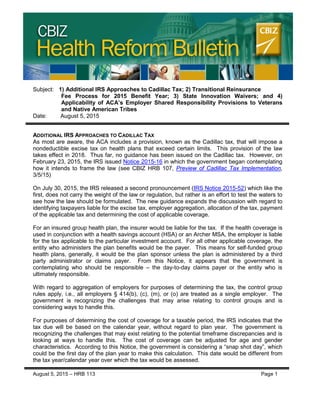 CBIZ HEALTH REFORM BULLETIN
Subject: 1) Additional IRS Approaches to Cadillac Tax; 2) Transitional Reinsurance
Fee Process for 2015 Benefit Year; 3) State Innovation Waivers; and 4)
Applicability of ACA’s Employer Shared Responsibility Provisions to Veterans
and Native American Tribes
Date: August 5, 2015
ADDITIONAL IRS APPROACHES TO CADILLAC TAX
As most are aware, the ACA includes a provision, known as the Cadillac tax, that will impose a
nondeductible excise tax on health plans that exceed certain limits. This provision of the law
takes effect in 2018. Thus far, no guidance has been issued on the Cadillac tax. However, on
February 23, 2015, the IRS issued Notice 2015-16 in which the government began contemplating
how it intends to frame the law (see CBIZ HRB 107, Preview of Cadillac Tax Implementation,
3/5/15)
On July 30, 2015, the IRS released a second pronouncement (IRS Notice 2015-52) which like the
first, does not carry the weight of the law or regulation, but rather is an effort to test the waters to
see how the law should be formulated. The new guidance expands the discussion with regard to
identifying taxpayers liable for the excise tax, employer aggregation, allocation of the tax, payment
of the applicable tax and determining the cost of applicable coverage.
For an insured group health plan, the insurer would be liable for the tax. If the health coverage is
used in conjunction with a health savings account (HSA) or an Archer MSA, the employer is liable
for the tax applicable to the particular investment account. For all other applicable coverage, the
entity who administers the plan benefits would be the payer. This means for self-funded group
health plans, generally, it would be the plan sponsor unless the plan is administered by a third
party administrator or claims payer. From this Notice, it appears that the government is
contemplating who should be responsible – the day-to-day claims payer or the entity who is
ultimately responsible.
With regard to aggregation of employers for purposes of determining the tax, the control group
rules apply, i.e., all employers § 414(b), (c), (m), or (o) are treated as a single employer. The
government is recognizing the challenges that may arise relating to control groups and is
considering ways to handle this.
For purposes of determining the cost of coverage for a taxable period, the IRS indicates that the
tax due will be based on the calendar year, without regard to plan year. The government is
recognizing the challenges that may exist relating to the potential timeframe discrepancies and is
looking at ways to handle this. The cost of coverage can be adjusted for age and gender
characteristics. According to this Notice, the government is considering a “snap shot day”, which
could be the first day of the plan year to make this calculation. This date would be different from
the tax year/calendar year over which the tax would be assessed.
August 5, 2015 – HRB 113 Page 1
 