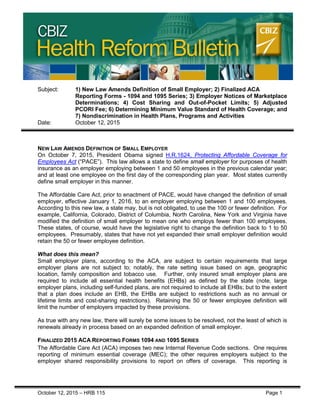 CBIZ HEALTH REFORM BULLETIN
October 12, 2015 – HRB 115 Page 1
Subject: 1) New Law Amends Definition of Small Employer; 2) Finalized ACA
Reporting Forms - 1094 and 1095 Series; 3) Employer Notices of Marketplace
Determinations; 4) Cost Sharing and Out-of-Pocket Limits; 5) Adjusted
PCORI Fee; 6) Determining Minimum Value Standard of Health Coverage; and
7) Nondiscrimination in Health Plans, Programs and Activities
Date: October 12, 2015
NEW LAW AMENDS DEFINITION OF SMALL EMPLOYER
On October 7, 2015, President Obama signed H.R.1624, Protecting Affordable Coverage for
Employees Act (“PACE”). This law allows a state to define small employer for purposes of health
insurance as an employer employing between 1 and 50 employees in the previous calendar year;
and at least one employee on the first day of the corresponding plan year. Most states currently
define small employer in this manner.
The Affordable Care Act, prior to enactment of PACE, would have changed the definition of small
employer, effective January 1, 2016, to an employer employing between 1 and 100 employees.
According to this new law, a state may, but is not obligated, to use the 100 or fewer definition. For
example, California, Colorado, District of Columbia, North Carolina, New York and Virginia have
modified the definition of small employer to mean one who employs fewer than 100 employees.
These states, of course, would have the legislative right to change the definition back to 1 to 50
employees. Presumably, states that have not yet expanded their small employer definition would
retain the 50 or fewer employee definition.
What does this mean?
Small employer plans, according to the ACA, are subject to certain requirements that large
employer plans are not subject to; notably, the rate setting issue based on age, geographic
location, family composition and tobacco use. Further, only insured small employer plans are
required to include all essential health benefits (EHBs) as defined by the state (note, large
employer plans, including self-funded plans, are not required to include all EHBs; but to the extent
that a plan does include an EHB, the EHBs are subject to restrictions such as no annual or
lifetime limits and cost-sharing restrictions). Retaining the 50 or fewer employee definition will
limit the number of employers impacted by these provisions.
As true with any new law, there will surely be some issues to be resolved, not the least of which is
renewals already in process based on an expanded definition of small employer.
FINALIZED 2015 ACA REPORTING FORMS 1094 AND 1095 SERIES
The Affordable Care Act (ACA) imposes two new Internal Revenue Code sections. One requires
reporting of minimum essential coverage (MEC); the other requires employers subject to the
employer shared responsibility provisions to report on offers of coverage. This reporting is
 