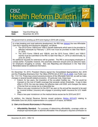 CBIZ HEALTH REFORM BULLETIN
Subject: Year-End Wrap Up
Date: December 29, 2015
The government is winding up 2015 and ringing in 2016 with a bang.
On December 18, 2015, President Obama signed the Consolidated Appropriations Act, 2016
and the Protecting Americans from Tax Hikes (PATH) Act of 2015 (H. R. 2029; now Public Law
No. 114-113). These laws amend several provisions of the Affordable Care Act, as well as make
changes in several benefit-related provisions. Of particular note, these laws:
 Extend, for two years, the imposition of the so-called Cadillac tax. The tax would be
imposed on the cost of health coverage that exceeds certain thresholds. It was to take
effect in 2018; the new law delays the effective date until 2020; and changes the status
of the tax from an excise tax to a deductible tax.
 Place a one year moratorium for the 2017 tax year on the annual fee required to be paid
by ‘covered entities’ (insurers) who engage in providing health insurance for U.S. health
risks.
 Place a two-year moratorium on the medical device excise tax for 2016 and 2017.
In addition, the Internal Revenue Service issued guidance (Notice 2015-87) relating to
Affordable Care Act (ACA) implementation on a potpourri of topics, as follows:
 EMPLOYER SHARED RESPONSIBILITY PROVISIONS
 Affordability Standard. For purposes of determining affordability, coverage under an
employer-sponsored plan is deemed affordable if the employee’s required contribution to
In a late breaking and most welcome development, the IRS has delayed the new Affordable
Care Act’s reporting and disclosure obligation, as follows.
 The 2015 Forms 1095-B and 1095-C benefit statements which were to be provided to
affected individuals by February 1, 2016 now must be provided no later than March
31, 2016.
 The 2015 Forms 1094-B and 1095-B, and the 2015 Forms 1094-C and 1095-C
reports must be submitted to the IRS no later than May 31, 2016 (or electronically, by
June 30, 2016).
No additional requests for extensions will be granted. The IRS is encouraging employers to
comply earlier, if possible; however, this automatic extension should come as welcome news
for employers struggling to comply. Also see Reporting and Disclosure in the Year End
Reminders below for additional information.
December 29, 2015 – HRB 116 Page 1
 