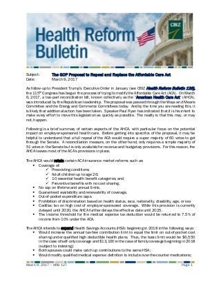 March 9, 2017 – HRB 127 Page 1
Subject: The GOP Proposal to Repeal and Replace the Affordable Care Act
Date: March 9, 2017
As follow-up to President Trump’s Executive Order in January (see CBIZ Health Reform Bulletin 126),
the 115th Congress has begun the process of trying to modify the Affordable Care Act (ACA). On March
6, 2017, a two-part reconciliation bill, known collectively as the “American Health Care Act” (AHCA),
was introduced by the Republican leadership. The proposal was passed through the Ways and Means
Committee and the Energy and Commerce Committees today. And by the time you are reading this, it
is likely that additional action has been taken. Speaker Paul Ryan has indicated that it is his intent to
make every effort to move this legislation as quickly as possible. The reality is that this may, or may
not, happen.
Following is a brief summary of certain aspects of the AHCA, with particular focus on the potential
impact on employer-sponsored health care. Before getting into specifics of the proposal, it may be
helpful to understand that a full repeal of the ACA would require a super majority of 60 votes to get
through the Senate. A reconciliation measure, on the other hand, only requires a simple majority of
51 votes in the Senate but is only available for revenue and budgetary provisions. For this reason, the
AHCA leaves most of the ACA’s provisions in place.
The AHCA would retain certain ACA insurance market reforms such as:
 Coverage of:
 Preexisting conditions;
 Adult children up to age 26;
 10 essential health benefit categories; and
 Preventive benefits with no cost sharing.
 No cap on lifetime and annual limits.
 Guaranteed availability and renewability of coverage.
 Out-of-pocket expenditure caps.
 Prohibition of discrimination based on health status, race, nationality, disability, age, or sex
 Cadillac tax on high cost of employer-sponsored coverage. While this provision is currently
delayed until 2020, the AHCA further delays the effective date until 2025.
 The income threshold for the medical expense tax deduction would be returned to 7.5% of
income from 10% under the ACA.
The AHCA intends to expand Health Savings Accounts (HSA) beginning in 2018 in the following ways:
 Would increase the annual tax-free contribution limit to equal the limit on out-of-pocket cost
sharing under qualified high deductible health plans. Thus, the basic limit would be $6,550
in the case of self-only coverage and $13,100 in the case of family coverage beginning in 2018
(subject to indexing);
 Both spouses could make catch up contributions to the same HSA;
 Would modify qualified medical expense definition to include over-the-counter medications;
 