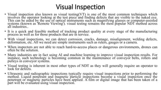 Visual Inspection
• Visual inspection also known as visual testing(VT) is one of the most common techniques which
involves the operator looking at the test piece and finding defects that are visible to the naked eye.
This can be aided by the use of optical instruments such as magnifying glasses or computer-assisted
systems (known as 'Remote Viewing'). visual testing remains the most popular NDT method across
all industries..
• It is a quick and feasible method of tracking product quality at every stage of the manufacturing
process as well as for those products that are in service.
• With visual inspections, we can detect corrosion, cracks, damage, misalignment, welding defects,
deformation, etc. All we need are simple instruments such as rulers, gauges or a camera.
• When inspectors are not able to reach hard-to-access places or dangerous environments, drones can
often be the solution.
• Many industries are in fact using AI and machine learning to improve visual inspection results. For
instance, such technology is becoming common in the maintenance of conveyor belts, rollers and
pulleys in conveyor systems.
• Visual testing is inherent in most other types of NDT as they will generally require an operator to
look for defects.
• Ultrasonic and radiographic inspections typically require visual inspections prior to performing the
method. Liquid penetrant and magnetic particle inspections become a visual inspection once the
penetrant or magnetic particles have been applied. A film or digital image that has been taken of a
part will be evaluated using visual inspection.
 