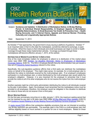 CBIZ Health Reform Bulletin
September 11, 2013 – HRB 81 Page 1
Subject: Guidance and Updates: 1) Distribution of Marketplace Notice; 2) 90-day Waiting
Period; 3) Individual Shared Responsibility; 4) Employer Appeals in Marketplace
Eligibility Determinations; 5) Small Business Tax Credit; 6) Preventive Care – Health
Saving Accounts; and 7) Internal Claims, Appeals and External Review: Providing
Culturally and Linguistically Appropriate Notices
Date: September 11, 2013
As October 1st
fast approaches, the government is busy issuing a plethora of guidance. October 1st
is an important date in that it is the date the marketplace, sometimes referred to exchange, is open
for business. What this means is that individuals and small businesses can begin to enroll in health
coverage through these newly implemented vehicles. Coverage purchased through these
marketplaces will become effective January 1, 2014, at the earliest.
DISTRIBUTION OF MARKETPLACE NOTICE TO EMPLOYEES
One of the most immediate matters for employers to attend to is distribution of the market place
notice (see CBIZ HRB October 1st Deadline Reminder: Notice to Employees of Marketplace
Coverage Options, 8/28/13). The DOL’s Employee Benefit Security Administration has just issued a
new set of Frequently Asked Questions relevant to this notice.
Specifically, this sub-regulatory guidance affirms that a third party can distribute the marketplace
notice on behalf of the employer. This might make sense, for example, for a multi-employer plan to
distribute the notice to individuals covered by the multi-employer plan. If an employer’s employees
participate in a multi-employer plan, a notice distributed by the multi-employer plan would satisfy the
employer’s obligation. However, it is very important for the employer to remember that it must
provide the notice to all of its other employees who do not receive the notice from the multi-employer
plan.
Another example might be a third party administrator distributing the notice to all individuals covered
by the plan it administers. Again, the employer must remember that the marketplace notice must be
provided to all employees; therefore, the employer would be obligated in this situation to distribute
the notice to those who do not receive it from a third party.
90-DAY WAITING PERIOD
On the first plan anniversary occurring on or after January 1, 2014, the maximum waiting period that
can be imposed by any plan is 90 days (see CBIZ HRBs 90 Day Wait and Other Updates (3/26/13)
and Guidance Issued Relating to 90-day Waiting Period and Defining Full-time Employee (9/4/12)).
A newly issued FAQ affirms that substantive eligibility provisions that are not directed at avoiding
the 90-day restriction are permissible. The example used in the FAQ is a multi-employer plan that
defines eligibility based on hours worked in a quarter for one or more employers. Based on these
 