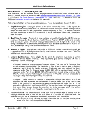 CBIZ Health Reform Bulletin
September 11, 2013 – HRB 81 Page 3
SMALL BUSINESS TAX CREDIT (SBTC) UPDATES
The Affordable Care Act includes a small employer health insurance tax credit that has been in
effect for several years now (see CBIZ HRB Additional Guidelines to the Small Business Tax Credit
(12/22/10) and The Small Business Health Care Tax Credit (5/20/10)). On August 26, 2013, the
IRS issued proposed regulations relating to this tax credit.
Following are highlight of these proposed regulations. These changes begin January 1, 2014.
 Eligible Employers. Employers entitled to the credit remain the same. To be eligible, the
employer must employ fewer than 25 full-time equivalent employees whose average annual
wages are less than $50,000 (adjusted for inflation beginning in 2014). In addition, the small
employer must cover at least 50% of the cost of single (not family) health care coverage for
each employee.
 Qualifying Coverage. The credit is only available for qualified health plan (QHP) coverage
purchased through the Small Business Health Options Program (SHOP) and is only available
for 2 consecutive years. The small employer does not relinquish its right to the credit by not
taking it immediately. In other words, the employer could decide to claim the credit in 2017 and
2018, even though it may have qualified for the credit earlier.
 Amount of Credit. For tax years beginning in 2014 and beyond, the maximum credit will
increase from 35% to 50% of premiums paid by small business employer, and from 25% to 35%
paid by small tax-exempt employers.
 Uniform Contributions. To be eligible for the credit the employer must make a uniform
contribution toward health coverage. The regulations give several examples of how to
determine a uniform percentage:
Example1. An eligible small employer (Employer) offers a QHP on a SHOP Exchange, Plan
A, which uses composite billing. The premiums for Plan A are $5,000 per year for self-only
coverage, and $10,000 for family coverage. Employees can elect self-only or family
coverage under Plan A. Employer pays $3,000 (60% of the premium) toward self-only
coverage under Plan A and $6,000 (60% of the premium) toward family coverage under
Plan A. In this example, the Employer's contributions of 60% of the premium for each tier of
coverage satisfy the uniform percentage requirement.
Example 2. Same scenario as Example 1, except that Employer pays $3,000 (60% of the
premium) for each employee electing self-only coverage under Plan A and pays $3,000
(30% of the premium) for each employee electing family coverage under Plan A. In this
example, the Employer's contributions of 60% of the premium toward self-only coverage and
the same dollar amount toward the premium for family coverage satisfy the uniform
percentage requirement, even though the percentage is not the same.
 Transition Relief. If a small employer health plan year is different from a taxable year, the
employer would be able to take the full 50% credit in 2014 even if it does not offer QHP
coverage though a SHOP until its plan anniversary occurring in 2014, as long as:
1. As of August 26, 2013, the small employer offers coverage in a plan year that begins on
a date other than the first day of its taxable year;
 