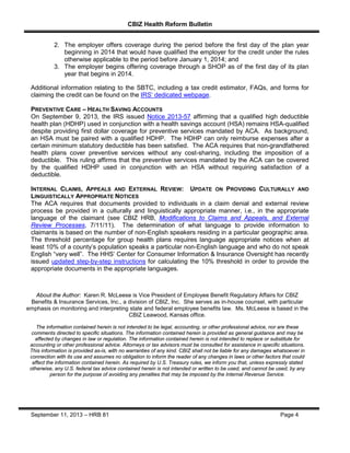 CBIZ Health Reform Bulletin
September 11, 2013 – HRB 81 Page 4
2. The employer offers coverage during the period before the first day of the plan year
beginning in 2014 that would have qualified the employer for the credit under the rules
otherwise applicable to the period before January 1, 2014; and
3. The employer begins offering coverage through a SHOP as of the first day of its plan
year that begins in 2014.
Additional information relating to the SBTC, including a tax credit estimator, FAQs, and forms for
claiming the credit can be found on the IRS’ dedicated webpage.
PREVENTIVE CARE – HEALTH SAVING ACCOUNTS
On September 9, 2013, the IRS issued Notice 2013-57 affirming that a qualified high deductible
health plan (HDHP) used in conjunction with a health savings account (HSA) remains HSA-qualified
despite providing first dollar coverage for preventive services mandated by ACA. As background,
an HSA must be paired with a qualified HDHP. The HDHP can only reimburse expenses after a
certain minimum statutory deductible has been satisfied. The ACA requires that non-grandfathered
health plans cover preventive services without any cost-sharing, including the imposition of a
deductible. This ruling affirms that the preventive services mandated by the ACA can be covered
by the qualified HDHP used in conjunction with an HSA without requiring satisfaction of a
deductible.
INTERNAL CLAIMS, APPEALS AND EXTERNAL REVIEW: UPDATE ON PROVIDING CULTURALLY AND
LINGUISTICALLY APPROPRIATE NOTICES
The ACA requires that documents provided to individuals in a claim denial and external review
process be provided in a culturally and linguistically appropriate manner, i.e., in the appropriate
language of the claimant (see CBIZ HRB, Modifications to Claims and Appeals, and External
Review Processes, 7/11/11). The determination of what language to provide information to
claimants is based on the number of non-English speakers residing in a particular geographic area.
The threshold percentage for group health plans requires language appropriate notices when at
least 10% of a county’s population speaks a particular non-English language and who do not speak
English “very well”. The HHS’ Center for Consumer Information & Insurance Oversight has recently
issued updated step-by-step instructions for calculating the 10% threshold in order to provide the
appropriate documents in the appropriate languages.
About the Author: Karen R. McLeese is Vice President of Employee Benefit Regulatory Affairs for CBIZ
Benefits & Insurance Services, Inc., a division of CBIZ, Inc. She serves as in-house counsel, with particular
emphasis on monitoring and interpreting state and federal employee benefits law. Ms. McLeese is based in the
CBIZ Leawood, Kansas office.
The information contained herein is not intended to be legal, accounting, or other professional advice, nor are these
comments directed to specific situations. The information contained herein is provided as general guidance and may be
affected by changes in law or regulation. The information contained herein is not intended to replace or substitute for
accounting or other professional advice. Attorneys or tax advisors must be consulted for assistance in specific situations.
This information is provided as-is, with no warranties of any kind. CBIZ shall not be liable for any damages whatsoever in
connection with its use and assumes no obligation to inform the reader of any changes in laws or other factors that could
affect the information contained herein. As required by U.S. Treasury rules, we inform you that, unless expressly stated
otherwise, any U.S. federal tax advice contained herein is not intended or written to be used, and cannot be used, by any
person for the purpose of avoiding any penalties that may be imposed by the Internal Revenue Service.
 