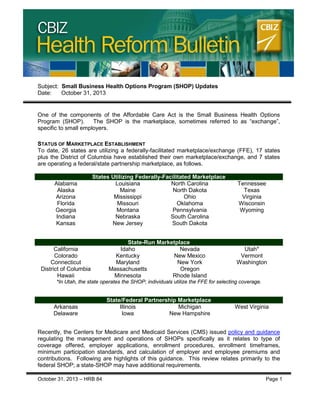 CBIZ Health Reform Bulletin

Subject: Small Business Health Options Program (SHOP) Updates
Date:
October 31, 2013

One of the components of the Affordable Care Act is the Small Business Health Options
Program (SHOP).
The SHOP is the marketplace, sometimes referred to as “exchange”,
specific to small employers.
STATUS OF MARKETPLACE ESTABLISHMENT
To date, 26 states are utilizing a federally-facilitated marketplace/exchange (FFE), 17 states
plus the District of Columbia have established their own marketplace/exchange, and 7 states
are operating a federal/state partnership marketplace, as follows.

Alabama
Alaska
Arizona
Florida
Georgia
Indiana
Kansas

States Utilizing Federally-Facilitated Marketplace
Louisiana
North Carolina
Maine
North Dakota
Mississippi
Ohio
Missouri
Oklahoma
Montana
Pennsylvania
Nebraska
South Carolina
New Jersey
South Dakota

California
Colorado
Connecticut
District of Columbia
Hawaii

State-Run Marketplace
Idaho
Nevada
Kentucky
New Mexico
Maryland
New York
Massachusetts
Oregon
Minnesota
Rhode Island

Tennessee
Texas
Virginia
Wisconsin
Wyoming

Utah*
Vermont
Washington

*In Utah, the state operates the SHOP; individuals utilize the FFE for selecting coverage.

Arkansas
Delaware

State/Federal Partnership Marketplace
Illinois
Michigan
Iowa
New Hampshire

West Virginia

Recently, the Centers for Medicare and Medicaid Services (CMS) issued policy and guidance
regulating the management and operations of SHOPs specifically as it relates to type of
coverage offered, employer applications, enrollment procedures, enrollment timeframes,
minimum participation standards, and calculation of employer and employee premiums and
contributions. Following are highlights of this guidance. This review relates primarily to the
federal SHOP; a state-SHOP may have additional requirements.
October 31, 2013 – HRB 84

Page 1

 
