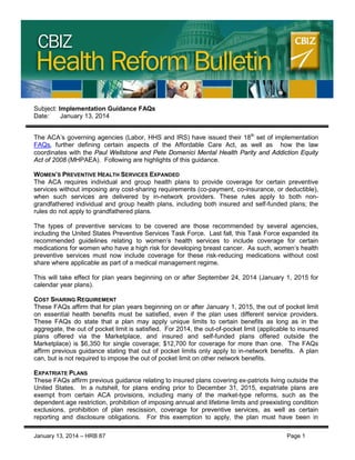 CBIZ Health Reform Bulletin

Subject: Implementation Guidance FAQs
Date:
January 13, 2014
The ACA’s governing agencies (Labor, HHS and IRS) have issued their 18th set of implementation
FAQs, further defining certain aspects of the Affordable Care Act, as well as how the law
coordinates with the Paul Wellstone and Pete Domenici Mental Health Parity and Addiction Equity
Act of 2008 (MHPAEA). Following are highlights of this guidance.
WOMEN’S PREVENTIVE HEALTH SERVICES EXPANDED
The ACA requires individual and group health plans to provide coverage for certain preventive
services without imposing any cost-sharing requirements (co-payment, co-insurance, or deductible),
when such services are delivered by in-network providers. These rules apply to both nongrandfathered individual and group health plans, including both insured and self-funded plans; the
rules do not apply to grandfathered plans.
The types of preventive services to be covered are those recommended by several agencies,
including the United States Preventive Services Task Force. Last fall, this Task Force expanded its
recommended guidelines relating to women’s health services to include coverage for certain
medications for women who have a high risk for developing breast cancer. As such, women’s health
preventive services must now include coverage for these risk-reducing medications without cost
share where applicable as part of a medical management regime.
This will take effect for plan years beginning on or after September 24, 2014 (January 1, 2015 for
calendar year plans).
COST SHARING REQUIREMENT
These FAQs affirm that for plan years beginning on or after January 1, 2015, the out of pocket limit
on essential health benefits must be satisfied, even if the plan uses different service providers.
These FAQs do state that a plan may apply unique limits to certain benefits as long as in the
aggregate, the out of pocket limit is satisfied. For 2014, the out-of-pocket limit (applicable to insured
plans offered via the Marketplace, and insured and self-funded plans offered outside the
Marketplace) is $6,350 for single coverage; $12,700 for coverage for more than one. The FAQs
affirm previous guidance stating that out of pocket limits only apply to in-network benefits. A plan
can, but is not required to impose the out of pocket limit on other network benefits.
EXPATRIATE PLANS
These FAQs affirm previous guidance relating to insured plans covering ex-patriots living outside the
United States. In a nutshell, for plans ending prior to December 31, 2015, expatriate plans are
exempt from certain ACA provisions, including many of the market-type reforms, such as the
dependent age restriction, prohibition of imposing annual and lifetime limits and preexisting condition
exclusions, prohibition of plan rescission, coverage for preventive services, as well as certain
reporting and disclosure obligations. For this exemption to apply, the plan must have been in
January 13, 2014 – HRB 87

Page 1

 