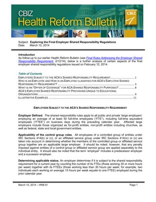 CBIZ Health Reform Bulletin
March 10, 2014 – HRB 91 Page 1
Subject: Exploring the Final Employer Shared Responsibility Regulations
Date: March 10, 2014
Introduction
As follow-up to our earlier Health Reform Bulletin (see Final Rules Addressing the Employer Shared
Responsibility Requirement, 2/12/14), below is a further analysis of certain aspects of the final
employer shared responsibility regulations issued on February 12, 2014.
Table of Contents
EMPLOYERS SUBJECT TO THE ACA’S SHARED RESPONSIBILITY REQUIREMENT.................................. 1
WHO IS AN EMPLOYEE AND HOW IS AN EMPLOYEE CLASSIFIED FOR ACA’S EMPLOYER SHARED
RESPONSIBILITY REQUIREMENT? ............................................................................................................. 3
WHAT IS AN “OFFER OF COVERAGE” FOR ACA SHARED RESPONSIBILITY PURPOSES? ...................... 8
ACA’S EMPLOYER SHARED RESPONSIBILITY PROVISIONS UNIQUE TO EDUCATIONAL
ORGANIZATIONS......................................................................................................................................... 9
ILLUSTRATIVE EXAMPLES ........................................................................................................................ 11
EMPLOYERS SUBJECT TO THE ACA’S SHARED RESPONSIBILITY REQUIREMENT
Employer Defined. The shared responsibility rules apply to all public and private ‘large employers’
employing an average of at least 50 full-time employees (“FTE”), including full-time equivalent
employees (“FTEE”) on business days during the preceding calendar year. Affected large
employers include those organized as for-profit entities, non-profit entities including churches, as
well as federal, state and local government entities.
Applicability of the control group rules. All employees of a controlled group of entities under
IRC Sections 414(b) or (c), or an affiliated service group under IRC Sections 414(m) or (o) are
taken into account in determining whether the members of the controlled group or affiliated service
group together are an applicable large employer. It should be noted, however, that any penalty
imposed against entities of a control group or affiliated service group are applied separately to the
individual entity. It should also be noted that the term ‘employer’ includes a predecessor employer
and a successor employer.
Determining applicable status. An employer determines if it is subject to the shared responsibility
requirement for a current year by counting the number of its FTEs (those working 30 or more hours
per week) together with its FTEEs (those working less than 30 hours per week; for example, two
individuals each working on average 15 hours per week equate to one FTEE) employed during the
prior calendar year.
 