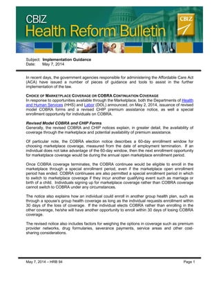 CBIZ Health Reform Bulletin
May 7, 2014 – HRB 94 Page 1
Subject: Implementation Guidance
Date: May 7, 2014
In recent days, the government agencies responsible for administering the Affordable Care Act
(ACA) have issued a number of pieces of guidance and tools to assist in the further
implementation of the law.
CHOICE OF MARKETPLACE COVERAGE OR COBRA CONTINUATION COVERAGE
In response to opportunities available through the Marketplace, both the Departments of Health
and Human Services (HHS) and Labor (DOL) announced, on May 2, 2014, issuance of revised
model COBRA forms and a revised CHIP premium assistance notice, as well a special
enrollment opportunity for individuals on COBRA.
Revised Model COBRA and CHIP Forms
Generally, the revised COBRA and CHIP notices explain, in greater detail, the availability of
coverage through the marketplace and potential availability of premium assistance.
Of particular note, the COBRA election notice describes a 60-day enrollment window for
choosing marketplace coverage, measured from the date of employment termination. If an
individual does not take advantage of the 60-day window, then the next enrollment opportunity
for marketplace coverage would be during the annual open marketplace enrollment period.
Once COBRA coverage terminates, the COBRA continuee would be eligible to enroll in the
marketplace through a special enrollment period, even if the marketplace open enrollment
period has ended. COBRA continuees are also permitted a special enrollment period in which
to switch to marketplace coverage if they incur another qualifying event such as marriage or
birth of a child. Individuals signing up for marketplace coverage rather than COBRA coverage
cannot switch to COBRA under any circumstances.
The notice also explains how an individual could enroll in another group health plan, such as
through a spouse’s group health coverage as long as the individual requests enrollment within
30 days of the loss of coverage. If the individual elects COBRA rather than enrolling in the
other coverage, he/she will have another opportunity to enroll within 30 days of losing COBRA
coverage.
The revised notice also includes factors for weighing the options in coverage such as premium
provider networks, drug formularies, severance payments, service areas and other cost-
sharing considerations.
 