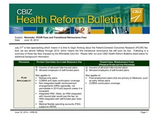 CBIZ Health Reform Bulletin
Subject: Reminder: PCOR Fees and Transitional Reinsurance Fees
Date: June 18, 2014
July 31st
is fast approaching which means it is time to begin thinking about the Patient-Centered Outcomes Research (PCOR) fee.
And, we are almost halfway through 2014, which means the first transitional reinsurance fee will soon be due. Following is a
summary of these two fees imposed by the Affordable Care Act. Please refer our prior CBIZ Health Reform Bulletins listed below for
additional background information.
PROVISION PATIENT-CENTERED OUTCOME RESEARCH FEE TRANSITIONAL REINSURANCE FUND
(PREMIUM STABILIZATION PROGRAM)
PLAN
APPLICABILITY
 Insurers of all-sized fully-insured plans
 All-sized employers of self-funded plans
Also applies to:
 Retiree-only plans
 COBRA and state continuation coverage
 Non-integrated health reimbursement
arrangements (HRA) (generally, not
permissible in 2014 and beyond unless it is
excepted)
 Integrated HRA (Note: an HRA integrated
with insured plan would pay the fee; an
HRA integrated with self-funded plan does
not)
 Medical flexible spending accounts (FSA)
subject to HIPAA
 Insurers of all-sized fully-insured plans
 All-sized employers of self-funded plans
Also applies to:
 Post-employment plans that are primary to Medicare, such
as early retiree plans
 COBRA continuation coverage
June 18, 2014 – HRB 95 Page 1
 