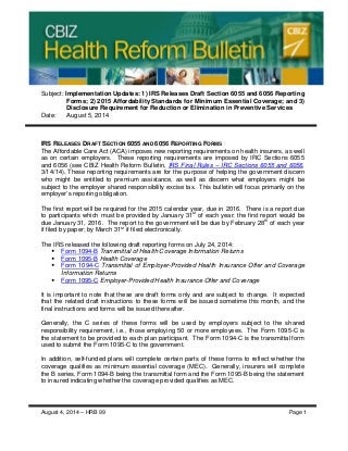 Subject: Implementation Updates: 1) IRS Releases Draft Section 6055 and 6056 Reporting
Forms; 2) 2015 Affordability Standards for Minimum Essential Coverage; and 3)
Disclosure Requirement for Reduction or Elimination in Preventive Services
Date: August 5, 2014
IRS RELEASES DRAFT SECTION 6055 AND 6056 REPORTING FORMS
The Affordable Care Act (ACA) imposes new reporting requirements on health insurers, as well
as on certain employers. These reporting requirements are imposed by IRC Sections 6055
and 6056 (see CBIZ Health Reform Bulletin, IRS Final Rules – IRC Sections 6055 and 6056,
3/14/14). These reporting requirements are for the purpose of helping the government discern
who might be entitled to premium assistance, as well as discern what employers might be
subject to the employer shared responsibility excise tax. This bulletin will focus primarily on the
employer’s reporting obligation.
The first report will be required for the 2015 calendar year, due in 2016. There is a report due
to participants which must be provided by January 31st
of each year; the first report would be
due January 31, 2016. The report to the government will be due by February 28th
of each year
if filed by paper; by March 31st
if filed electronically.
The IRS released the following draft reporting forms on July 24, 2014:
 Form 1094-B Transmittal of Health Coverage Information Returns
 Form 1095-B Health Coverage
 Form 1094-C Transmittal of Employer-Provided Health Insurance Offer and Coverage
Information Returns
 Form 1095-C Employer-Provided Health Insurance Offer and Coverage
It is important to note that these are draft forms only and are subject to change. It expected
that the related draft instructions to these forms will be issued sometime this month, and the
final instructions and forms will be issued thereafter.
Generally, the C series of these forms will be used by employers subject to the shared
responsibility requirement, i.e., those employing 50 or more employees. The Form 1095-C is
the statement to be provided to each plan participant. The Form 1094-C is the transmittal form
used to submit the Form 1095-C to the government.
In addition, self-funded plans will complete certain parts of these forms to reflect whether the
coverage qualifies as minimum essential coverage (MEC). Generally, insurers will complete
the B series, Form 1094-B being the transmittal form and the Form 1095-B being the statement
to insured indicating whether the coverage provided qualifies as MEC.
August 4, 2014 – HRB 99 Page 1
 