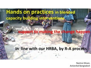 Hands on practices in blended 
capacity building interventions 
support to making the change happen 
in line with our HRBA, by R-A process 
Nazmul Ahsan, 
ActionAid Bangladesh 
 