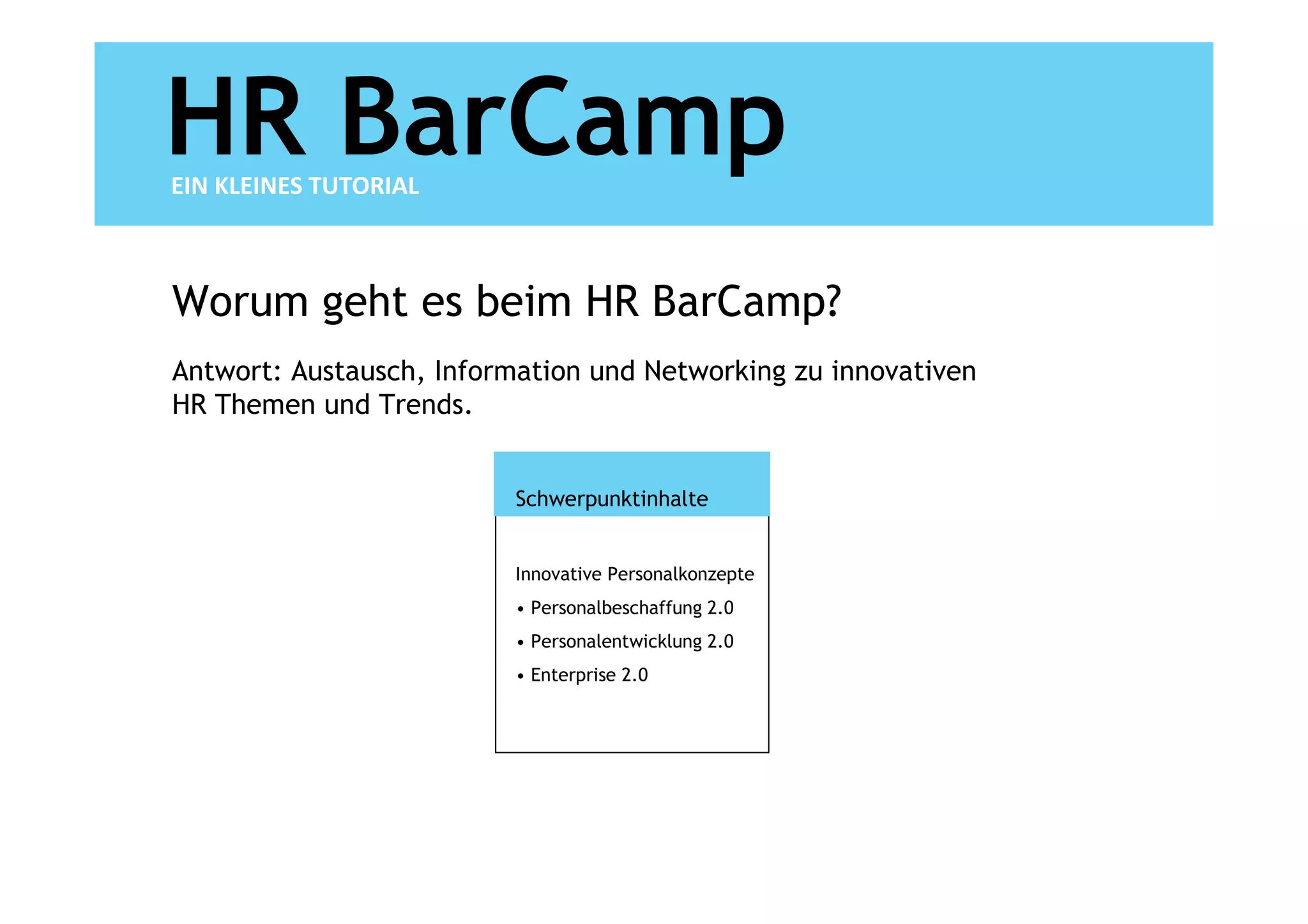 HR BarCamp
EIN KLEINES TUTORIAL



Worum geht es beim HR BarCamp?
Antwort: Austausch, Information und Networking zu innovativen
HR Themen und Trends.


                          Schwerpunktinhalte


                          Innovative Personalkonzepte
                          • Personalbeschaffung 2.0
                          • Personalentwicklung 2.0
                          • Enterprise 2.0
 
