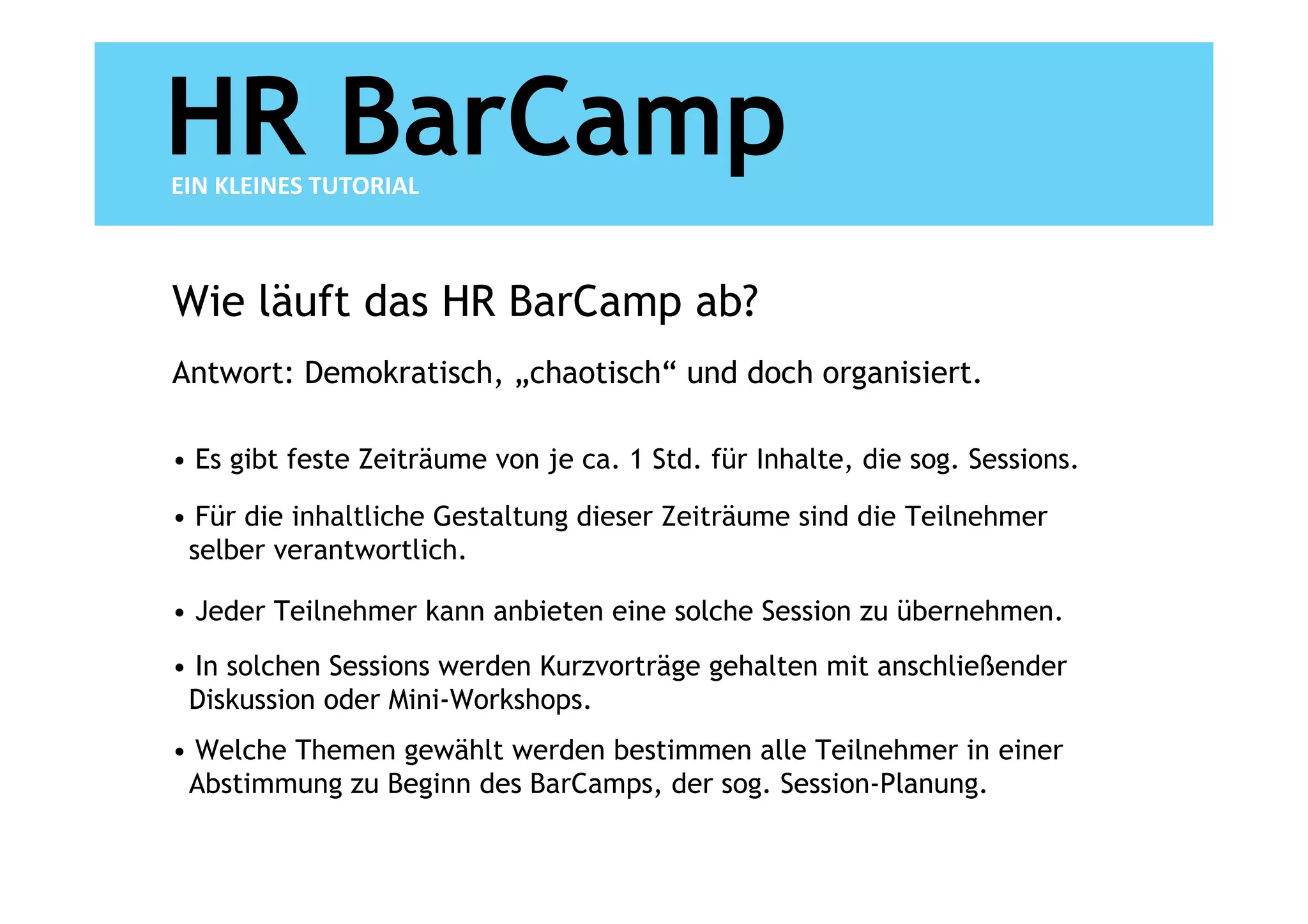 HR BarCamp
EIN KLEINES TUTORIAL



Wie läuft das HR BarCamp ab?
Antwort: Demokratisch, „chaotisch“ und doch organisiert.

• Es gibt feste Zeiträume von je ca. 1 Std. für Inhalte, die sog. Sessions.

• Für die inhaltliche Gestaltung dieser Zeiträume sind die Teilnehmer
 selber verantwortlich.

• Jeder Teilnehmer kann anbieten eine solche Session zu übernehmen.
• In solchen Sessions werden Kurzvorträge gehalten mit anschließender
 Diskussion oder Mini-Workshops.
• Welche Themen gewählt werden bestimmen alle Teilnehmer in einer
 Abstimmung zu Beginn des BarCamps, der sog. Session-Planung.
 