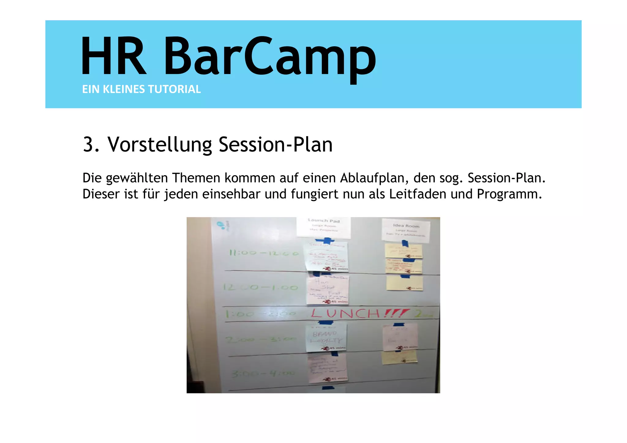 HR BarCamp
EIN KLEINES TUTORIAL



3. Vorstellung Session-Plan
Die gewählten Themen kommen auf einen Ablaufplan, den sog. Session-Plan.
Dieser ist für jeden einsehbar und fungiert nun als Leitfaden und Programm.
 