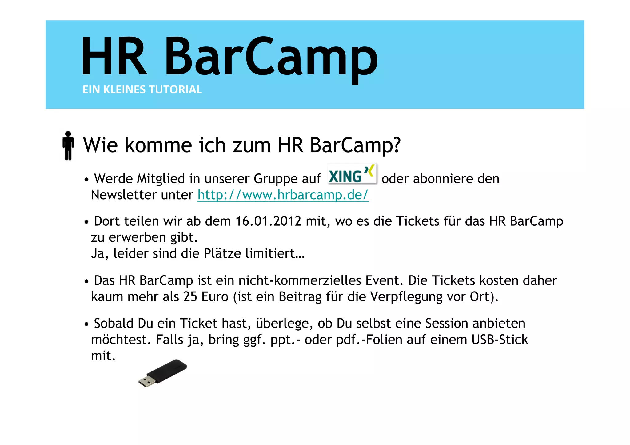 HR BarCamp
EIN KLEINES TUTORIAL



Wie komme ich zum HR BarCamp?
• Werde Mitglied in unserer Gruppe auf     oder abonniere den
 Newsletter unter http://www.hrbarcamp.de/
• Dort teilen wir ab dem 16.01.2012 mit, wo es die Tickets für das HR BarCamp
 zu erwerben gibt.
 Ja, leider sind die Plätze limitiert…

• Das HR BarCamp ist ein nicht-kommerzielles Event. Die Tickets kosten daher
 kaum mehr als 25 Euro (ist ein Beitrag für die Verpflegung vor Ort).
• Sobald Du ein Ticket hast, überlege, ob Du selbst eine Session anbieten
 möchtest. Falls ja, bring ggf. ppt.- oder pdf.-Folien auf einem USB-Stick
 mit.
 
