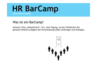 HR BarCamp
EIN KLEINES TUTORIAL



Was ist ein BarCamp?
Antwort: Eine „Unkonferenz“. D.h. eine Tagung, wo die Teilnehmer die
genauen Inhalte zu Beginn der Veranstaltung selbst einbringen und festlegen.



                                              Unsere
                                              Themen
                                              …
 