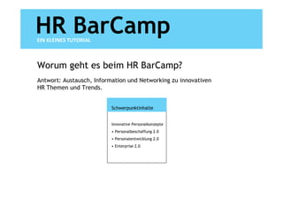 HR BarCamp
EIN KLEINES TUTORIAL



Worum geht es beim HR BarCamp?
Antwort: Austausch, Information und Networking zu innovativen
HR Themen und Trends.


                          Schwerpunktinhalte


                          Innovative Personalkonzepte
                          • Personalbeschaffung 2.0
                          • Personalentwicklung 2.0
                          • Enterprise 2.0
 