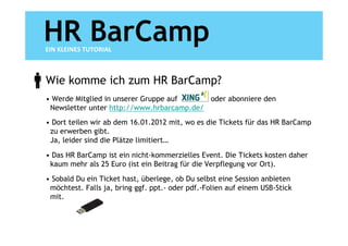 HR BarCamp
EIN KLEINES TUTORIAL



Wie komme ich zum HR BarCamp?
• Werde Mitglied in unserer Gruppe auf     oder abonniere den
 Newsletter unter http://www.hrbarcamp.de/
• Dort teilen wir ab dem 16.01.2012 mit, wo es die Tickets für das HR BarCamp
 zu erwerben gibt.
 Ja, leider sind die Plätze limitiert…

• Das HR BarCamp ist ein nicht-kommerzielles Event. Die Tickets kosten daher
 kaum mehr als 25 Euro (ist ein Beitrag für die Verpflegung vor Ort).
• Sobald Du ein Ticket hast, überlege, ob Du selbst eine Session anbieten
 möchtest. Falls ja, bring ggf. ppt.- oder pdf.-Folien auf einem USB-Stick
 mit.
 