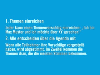 1. Themen einreichen
Jeder kann einen Themenvorschlag einreichen: „Ich bin
Max Muster und ich möchte über XY sprechen!“
2. Alle entscheiden über die Agenda mit
Wenn alle Teilnehmer ihre Vorschläge vorgestellt
haben, wird abgestimmt. Im Zweifel kommen die
Themen dran, die die meisten Stimmen bekommen.
 