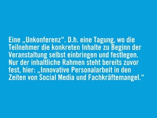 Eine „Unkonferenz“. D.h. eine Tagung, wo die
Teilnehmer die konkreten Inhalte zu Beginn der
Veranstaltung selbst einbringen und festlegen.
Nur der inhaltliche Rahmen steht bereits zuvor
fest, hier: „Innovative Personalarbeit in den
Zeiten von Social Media und Fachkräftemangel.“
 
