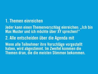 1. Themen einreichen
Jeder kann einen Themenvorschlag einreichen: „Ich bin
Max Muster und ich möchte über XY sprechen!“
2. Alle entscheiden über die Agenda mit
Wenn alle Teilnehmer ihre Vorschläge vorgestellt
haben, wird abgestimmt. Im Zweifel kommen die
Themen dran, die die meisten Stimmen bekommen.
 