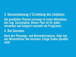 3. Sessionplanung // Erstellung des Zeitplans
Die gewählten Themen kommen in einen Ablaufplan,
den sog. Sessionplan. Dieser Plan ist für jeden
einsehbar und fungiert nunmehr als Programm.
4. Die Sessions
Nach der Planungs- und Kennenlernphase, folgt nun
das Wesentliche: Die Sessions. Einige finden parallel
statt.
 