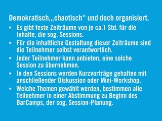 Demokratisch,„chaotisch“ und doch organisiert.
• Es gibt feste Zeiträume von je ca.1 Std. für die
Inhalte, die sog. Sessions.
• Für die inhaltliche Gestaltung dieser Zeiträume sind
die Teilnehmer selbst verantwortlich.
• Jeder Teilnehmer kann anbieten, eine solche
Session zu übernehmen.
• In den Sessions werden Kurzvorträge gehalten mit
anschließender Diskussion oder Mini-Workshop.
• Welche Themen gewählt werden, bestimmen alle
Teilnehmer in einer Abstimmung zu Beginn des
BarCamps, der sog. Session-Planung.
 