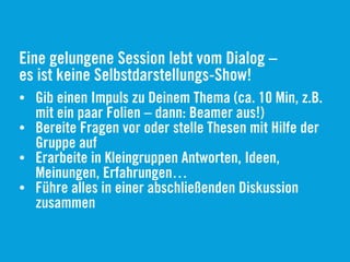 Eine gelungene Session lebt vom Dialog –
es ist keine Selbstdarstellungs-Show!
• Gib einen Impuls zu Deinem Thema (ca. 10 Min, z.B.
mit ein paar Folien – dann: Beamer aus!)
• Bereite Fragen vor oder stelle Thesen mit Hilfe der
Gruppe auf
• Erarbeite in Kleingruppen Antworten, Ideen,
Meinungen, Erfahrungen…
• Führe alles in einer abschließenden Diskussion
zusammen
 