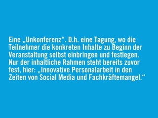 Eine „Unkonferenz“. D.h. eine Tagung, wo die
Teilnehmer die konkreten Inhalte zu Beginn der
Veranstaltung selbst einbringen und festlegen.
Nur der inhaltliche Rahmen steht bereits zuvor
fest, hier: „Innovative Personalarbeit in den
Zeiten von Social Media und Fachkräftemangel.“
 