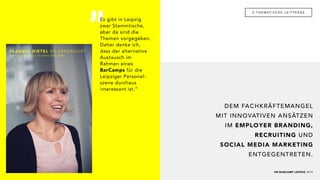 „
HR BARCAMP LEIPZIG 2019
2 - T H E M AT I S C H E L E I T F R A G E
DEM FACHKRÄFTEMANGEL
MIT INNOVATIVEN ANSÄTZEN
IM EMPLOYER BRANDING,
RECRUITING UND
SOCIAL MEDIA MARKETING
ENTGEGENTRETEN.
CLAUDIA DIETEL HR GENERALIST
FORCONT BUSINESS TECHNOLOGY GMBH
Es gibt in Leipzig
zwar Stammtische,
aber da sind die
Themen vorgegeben.
Daher denke ich,
dass der alternative
Austausch im
Rahmen eines
BarCamps für die
Leipziger Personal-
szene durchaus
interessant ist.“
 