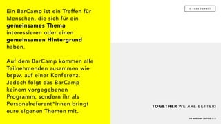 HR BARCAMP LEIPZIG 2019
3 - D A S F O R M AT
TOGETHER WE ARE BETTER!
Ein BarCamp ist ein Treffen für
Menschen, die sich für ein
gemeinsames Thema
interessieren oder einen
gemeinsamen Hintergrund
haben.
Auf dem BarCamp kommen alle
Teilnehmenden zusammen wie
bspw. auf einer Konferenz.
Jedoch folgt das BarCamp
keinem vorgegebenen
Programm, sondern ihr als
Personalreferent*innen bringt
eure eigenen Themen mit.
 