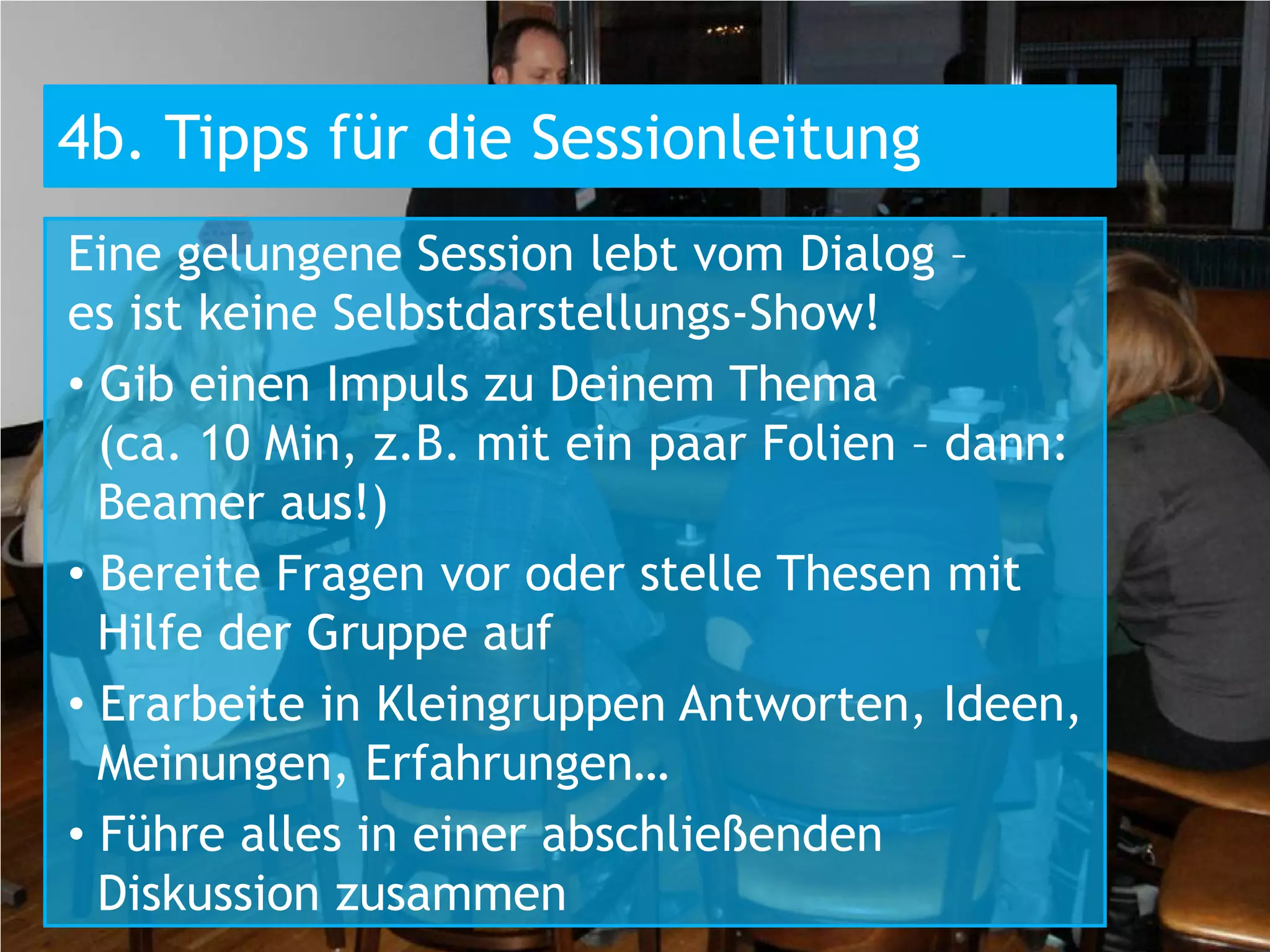 4b. Tipps für die Sessionleitung
Eine gelungene Session lebt vom Dialog –
es ist keine Selbstdarstellungs-Show!
• Gib einen Impuls zu Deinem Thema
  (ca. 10 Min, z.B. mit ein paar Folien – dann:
  Beamer aus!)
• Bereite Fragen vor oder stelle Thesen mit
  Hilfe der Gruppe auf
• Erarbeite in Kleingruppen Antworten, Ideen,
  Meinungen, Erfahrungen…
• Führe alles in einer abschließenden
  Diskussion zusammen
 
