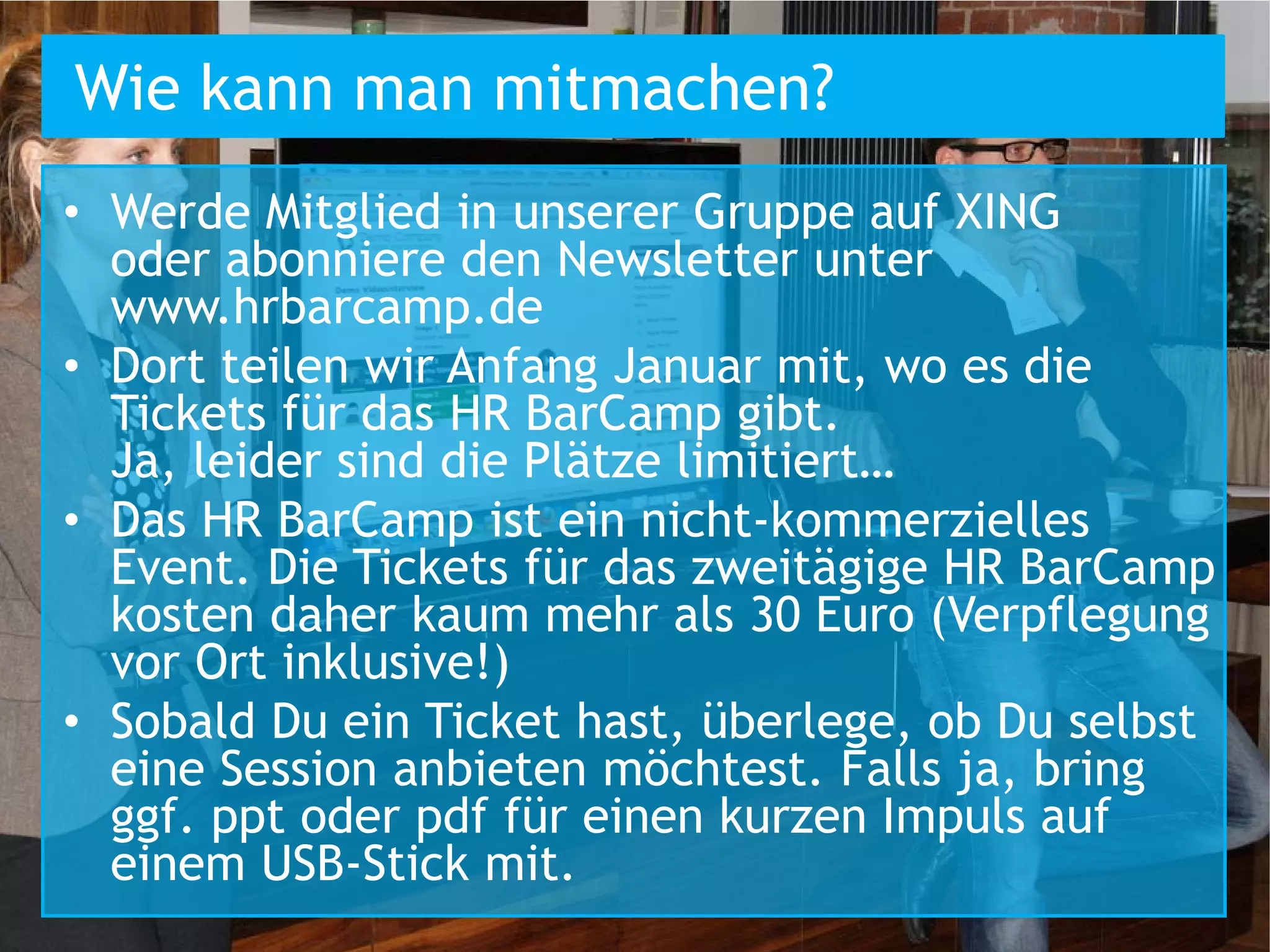Wie kann man mitmachen?
• Werde Mitglied in unserer Gruppe auf XING
  oder abonniere den Newsletter unter
  www.hrbarcamp.de
• Dort teilen wir Anfang Januar mit, wo es die
  Tickets für das HR BarCamp gibt.
  Ja, leider sind die Plätze limitiert…
• Das HR BarCamp ist ein nicht-kommerzielles
  Event. Die Tickets für das zweitägige HR BarCamp
  kosten daher kaum mehr als 30 Euro (Verpflegung
  vor Ort inklusive!)
• Sobald Du ein Ticket hast, überlege, ob Du selbst
  eine Session anbieten möchtest. Falls ja, bring
  ggf. ppt oder pdf für einen kurzen Impuls auf
  einem USB-Stick mit.
 
