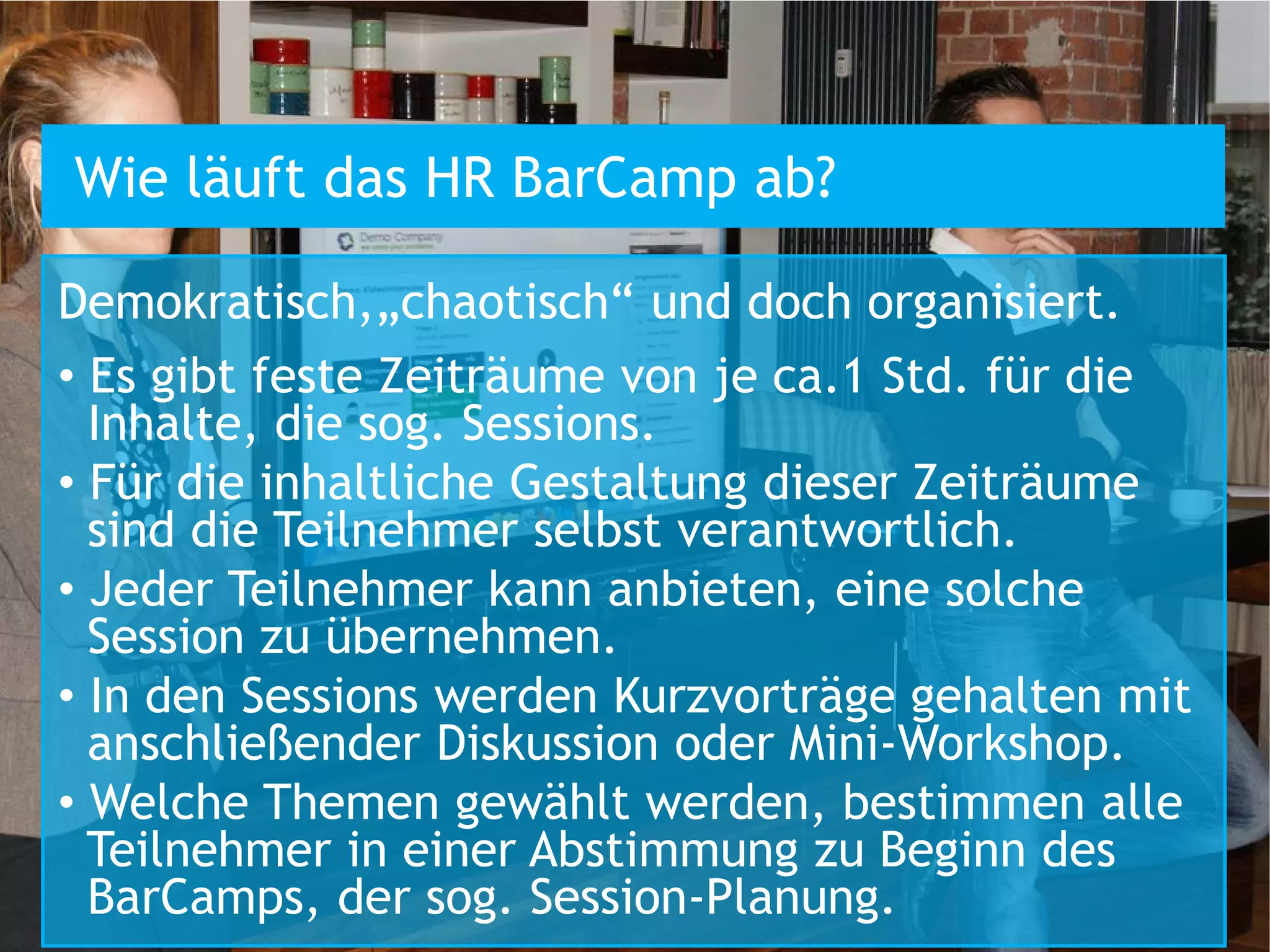 Wie läuft das HR BarCamp ab?

Demokratisch,„chaotisch“ und doch organisiert.
• Es gibt feste Zeiträume von je ca.1 Std. für die
  Inhalte, die sog. Sessions.
• Für die inhaltliche Gestaltung dieser Zeiträume
  sind die Teilnehmer selbst verantwortlich.
• Jeder Teilnehmer kann anbieten, eine solche
  Session zu übernehmen.
• In den Sessions werden Kurzvorträge gehalten mit
  anschließender Diskussion oder Mini-Workshop.
• Welche Themen gewählt werden, bestimmen alle
  Teilnehmer in einer Abstimmung zu Beginn des
  BarCamps, der sog. Session-Planung.
 