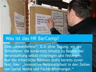 Was ist das HR BarCamp?
Eine „Unkonferenz“. D.h. eine Tagung, wo die
Teilnehmer die konkreten Inhalte zu Beginn der
Veranstaltung selbst einbringen und festlegen.
Nur der inhaltliche Rahmen steht bereits zuvor
fest, hier: „Innovative Personalarbeit in den Zeiten
von Social Media und Fachkräftemangel.“
 