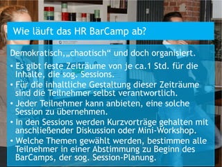 Wie läuft das HR BarCamp ab?

Demokratisch,„chaotisch“ und doch organisiert.
• Es gibt feste Zeiträume von je ca.1 Std. für die
  Inhalte, die sog. Sessions.
• Für die inhaltliche Gestaltung dieser Zeiträume
  sind die Teilnehmer selbst verantwortlich.
• Jeder Teilnehmer kann anbieten, eine solche
  Session zu übernehmen.
• In den Sessions werden Kurzvorträge gehalten mit
  anschließender Diskussion oder Mini-Workshop.
• Welche Themen gewählt werden, bestimmen alle
  Teilnehmer in einer Abstimmung zu Beginn des
  BarCamps, der sog. Session-Planung.
 